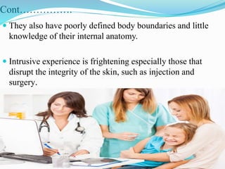 Cont…………….
 They also have poorly defined body boundaries and little
knowledge of their internal anatomy.
 Intrusive experience is frightening especially those that
disrupt the integrity of the skin, such as injection and
surgery.
 