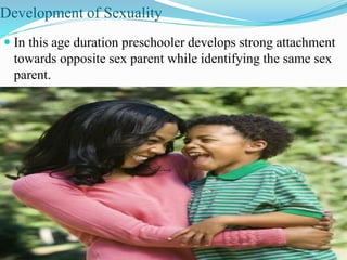 Development of Sexuality
 In this age duration preschooler develops strong attachment
towards opposite sex parent while identifying the same sex
parent.
 