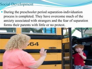 Social Development
 During the preschooler period separation-individuation
process is completed. They have overcome much of the
anxiety associated with strangers and the fear of separation
forms their parents with little or no protest.
 