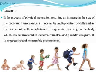 Definition
 Growth:-
 It the process of physical maturation resulting an increase in the size of
the body and various organs. It occurs by multiplication of cells and an
increase in intracellular substance. It is quantitative change of the body
which can be measured in inches/centimetres and pounds/ kilogram. It
is progressive and measurable phenomenon.
 