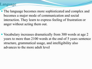 Language
 The language becomes more sophisticated and complex and
becomes a major mode of communication and social
interaction. They learn to express feeling of frustration or
anger without acting them out.
 Vocabulary increases dramatically from 300 words at age 2
years to more than 2100 words at the end of 5 years sentence
structure, grammatical usage, and intelligibility also
advances to the more adult level
 