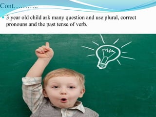 Cont………..
 3 year old child ask many question and use plural, correct
pronouns and the past tense of verb.
 