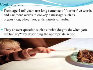 Cont…………
 From age 4 to5 years use long sentence of four or five words
and use more words to convey a message such as
preposition, adjectives, ands variety of verbs.
 They answer question such as “what do you do when you
are hungry?” by describing the appropriate action.
 