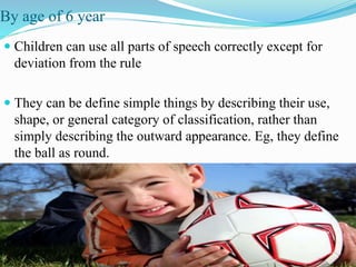 By age of 6 year
 Children can use all parts of speech correctly except for
deviation from the rule
 They can be define simple things by describing their use,
shape, or general category of classification, rather than
simply describing the outward appearance. Eg, they define
the ball as round.
 