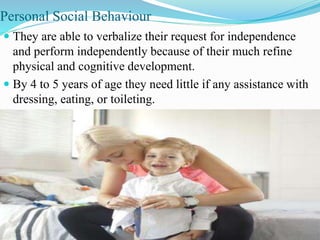 Personal Social Behaviour
 They are able to verbalize their request for independence
and perform independently because of their much refine
physical and cognitive development.
 By 4 to 5 years of age they need little if any assistance with
dressing, eating, or toileting.
 
