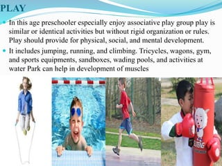 PLAY
 In this age preschooler especially enjoy associative play group play is
similar or identical activities but without rigid organization or rules.
Play should provide for physical, social, and mental development.
 It includes jumping, running, and climbing. Tricycles, wagons, gym,
and sports equipments, sandboxes, wading pools, and activities at
water Park can help in development of muscles
 