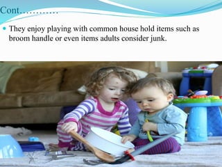 Cont…………
 They enjoy playing with common house hold items such as
broom handle or even items adults consider junk.
 