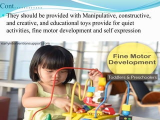 Cont…………
 They should be provided with Manipulative, constructive,
and creative, and educational toys provide for quiet
activities, fine motor development and self expression
 