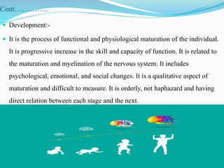 Cont…………..
 Development:-
 It is the process of functional and physiological maturation of the individual.
It is progressive increase in the skill and capacity of function. It is related to
the maturation and myelination of the nervous system. It includes
psychological, emotional, and social changes. It is a qualitative aspect of
maturation and difficult to measure. It is orderly, not haphazard and having
direct relation between each stage and the next.
 