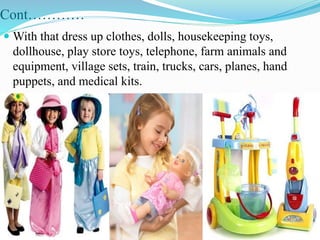 Cont…………
 With that dress up clothes, dolls, housekeeping toys,
dollhouse, play store toys, telephone, farm animals and
equipment, village sets, train, trucks, cars, planes, hand
puppets, and medical kits.
 