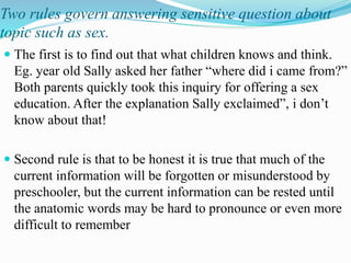 Two rules govern answering sensitive question about
topic such as sex.
 The first is to find out that what children knows and think.
Eg. year old Sally asked her father “where did i came from?”
Both parents quickly took this inquiry for offering a sex
education. After the explanation Sally exclaimed”, i don’t
know about that!
 Second rule is that to be honest it is true that much of the
current information will be forgotten or misunderstood by
preschooler, but the current information can be rested until
the anatomic words may be hard to pronounce or even more
difficult to remember
 