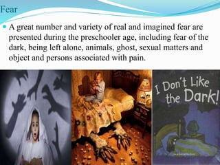 Fear
 A great number and variety of real and imagined fear are
presented during the preschooler age, including fear of the
dark, being left alone, animals, ghost, sexual matters and
object and persons associated with pain.
 
