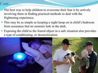 Cont………
 The best way to help children to overcome their fear is by actively
involving them in finding practical methods to deal with the
frightening experience.
 This may be as simple as keeping a night lamp on in child’s bedroom
from assurance that no monster lurk in the dark.
 Exposing the child to the feared object in a safe situation also provides
a type of conditioning, or desensitization.
 
