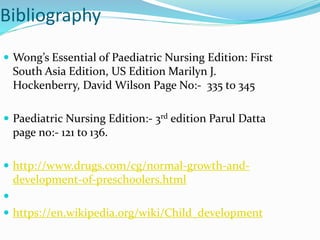 Bibliography
 Wong’s Essential of Paediatric Nursing Edition: First
South Asia Edition, US Edition Marilyn J.
Hockenberry, David Wilson Page No:- 335 to 345
 Paediatric Nursing Edition:- 3rd edition Parul Datta
page no:- 121 to 136.
 http://www.drugs.com/cg/normal-growth-and-
development-of-preschoolers.html

 https://en.wikipedia.org/wiki/Child_development
 