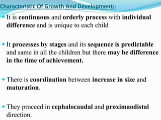 Characteristic Of Growth And Development:-
 It is continuous and orderly process with individual
difference and is unique to each child
 It processes by stages and its sequence is predictable
and same in all the children but there may be difference
in the time of achievement.
 There is coordination between increase in size and
maturation.
 They proceed in cephalocaudal and proximaodistal
direction.
 