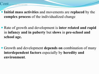Cont………….
 Initial mass activities and movements are replaced by the
complex process of the individualized change
 Rate of growth and development is inter related and rapid
in infancy and in puberty but slows in pre-school and
school age.
 Growth and development depends on combination of many
interdependent factors especially by heredity and
environment.
 
