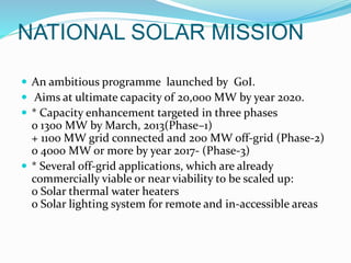 NATIONAL SOLAR MISSION
 An ambitious programme launched by GoI.
 Aims at ultimate capacity of 20,000 MW by year 2020.
 * Capacity enhancement targeted in three phases
o 1300 MW by March, 2013(Phase–1)
+ 1100 MW grid connected and 200 MW off-grid (Phase-2)
o 4000 MW or more by year 2017- (Phase-3)
 * Several off-grid applications, which are already
commercially viable or near viability to be scaled up:
o Solar thermal water heaters
o Solar lighting system for remote and in-accessible areas
 