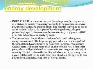 India targets renewable
energy development
 INDIA COULD be the next hotspot for solar power developments,
as it strives to boost green energy capacity to help overcome severe
power constraints and cut pollution. The country is primed to build
Asia’s maiden solar park as part of its wider goal to quadruple
generating capacity from renewable sources to 72.4 gigawatts (GW),
or nearly 16% of total capacity by 2022.
 The government hopes the expansion of solar and other green
energy sources will fill a huge supply gap, which sees some 50% of
the population having limited or no access to commercial energy.
Gujarat state will invest more than $2.3bn to build Asia’s first solar
park, which will provide infrastructure for 500 megawatts (MW) of
capacity. Electricity from the facility, which expects 330 sunny days
a year, will be sold to the state government, which has agreed to buy
power from as much as 933 MW of new capacity.
 