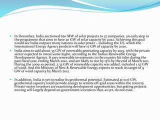  In December, India auctioned 620 MW of solar projects to 37 companies, an early step in
the programme that aims to have 20 GW of solar capacity by 2022. Achieving this goal
would see India outpace many nations in solar power – including the US, which the
International Energy Agency predicts will have 17 GW of capacity by 2020.
 India aims to add about 35 GW of renewable generating capacity by 2015, with the private
sector expected to invest some $55bn, according to the Indian Renewable Energy
Development Agency. It says renewable investments in the country hit $3bn during the
past fiscal year, ending March 2010, and are likely to rise by 15% by the end of March 2011.
During the 2009-10 period, 2.33 GW of renewable capacity was added, included 1.57 GW
of wind. And the Ministry of New & Renewable Energy expects to reach its target of 9
GW of wind capacity by March 2012.
 In addition, India is yet to realise its geothermal potential. Estimated at 10.6 GW,
geothermal capacity could provide energy to remote off-grid areas within the country.
Private-sector investors are examining development opportunities, but getting projects
moving will largely depend on government incentives that, as yet, do not exist.
 
