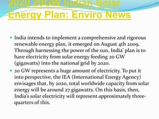 2020 20GW Indian Solar
Energy Plan: Enviro News
 India intends to implement a comprehensive and rigorous
renewable energy plan, it emerged on August 4th 2009.
Through harnessing the power of the sun, India’ plan is to
have electricity from solar energy feeding 20 GW
(gigawatts) into the national grid by 2020.
 20 GW represents a huge amount of electricity. To put it
into perspective, the IEA (International Energy Agency)
envisages that, by 2020, total worldwide capacity from solar
energy will be around 27 gigawatts. On this basis, then,
India’s solar electricity will represent approximately three-
quarters of this.
 