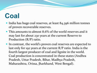 Coal
 India has huge coal reserves, at least 84,396 million tonnes
of proven recoverable reserves.
 This amounts to almost 8.6% of the world reserves and it
may last for about 230 years at the current Reserve to
Production (R/P) ratio.
 In contrast, the world's proven coal reserves are expected to
last only for 192 years at the current R/P ratio. India is the
fourth largest producer of coal and lignite in the world.
Coal production is concentrated in these states (Andhra
Pradesh, Uttar Pradesh, Bihar, Madhya Pradesh,
Maharashtra, Orissa, Jharkhand, West Bengal).
 