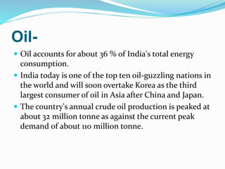 Oil-
 Oil accounts for about 36 % of India's total energy
consumption.
 India today is one of the top ten oil-guzzling nations in
the world and will soon overtake Korea as the third
largest consumer of oil in Asia after China and Japan.
 The country's annual crude oil production is peaked at
about 32 million tonne as against the current peak
demand of about 110 million tonne.
 