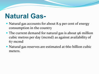Natural Gas-
 Natural gas accounts for about 8.9 per cent of energy
consumption in the country
 The current demand for natural gas is about 96 million
cubic metres per day (mcmd) as against availability of
67 mcmd
 Natural gas reserves are estimated at 660 billion cubic
meters.
 