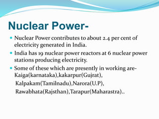 Nuclear Power-
 Nuclear Power contributes to about 2.4 per cent of
electricity generated in India.
 India has 19 nuclear power reactors at 6 nuclear power
stations producing electricity.
 Some of these which are presently in working are-
Kaiga(karnataka),kakarpur(Gujrat),
Kalpakam(Tamilnadu),Narora(U.P),
Rawabhata(Rajsthan),Tarapur(Maharastra)..
 