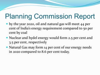 Planning Commission Report
 by the year 2020, oil and natural gas will meet 44 per
cent of India’s energy requirement compared to 50 per
cent by coal
 Nuclear and hydel energy would form 2.5 per cent and
3.5 per cent, respectively
 Natural Gas may form 14 per cent of our energy needs
in 2020 compared to 8.6 per cent today.
 