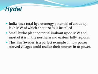 Hydel
 India has a total hydro energy potential of about 1.5
lakh MW of which about 20 % is installed
 Small hydro plant potential is about 15000 MW and
most of it is in the northern and eastern hilly regions.
 The film ‘Swades’ is a perfect example of how power
starved villages could realize their sources in to power.
 