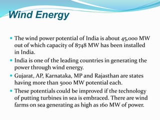 Wind Energy
 The wind power potential of India is about 45,000 MW
out of which capacity of 8748 MW has been installed
in India.
 India is one of the leading countries in generating the
power through wind energy.
 Gujarat, AP, Karnataka, MP and Rajasthan are states
having more than 5000 MW potential each.
 These potentials could be improved if the technology
of putting turbines in sea is embraced. There are wind
farms on sea generating as high as 160 MW of power.
 