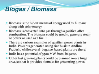 Biogas / Biomass
 Biomass is the oldest means of energy used by humans
along with solar energy.
 Biomass is converted into gas through a gasifier after
combustion. The biomass could be used to generate steam
or power or used as a fuel.
 There are various examples of gasifier power plants in
India. Power is generated using rice husk in Andhra
Pradesh, while several bagasse based plants are there.
 India has a potential of 3500 MW from bagasse.
 Other fast growing plants could be planned over a huge
area, so that it provides biomass for generating power.
 