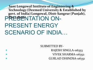 PRESENTATION ON-
PRESENT ENERGY
SCENARIO OF INDIA…
Sant Longowal Institute of Engineering &
Technology(Deemed University & Established by
govt. of India)Longowal, Distt-Sangrur (Punjab),
Pin-148106
SUBMITTED BY-
 RAJESH SINGLA-116353
 VIVEK SHARMA-116352
 GURLAD DHINDSA-116351
 