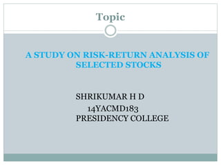 Topic
A STUDY ON RISK-RETURN ANALYSIS OF
SELECTED STOCKS
SHRIKUMAR H D
14YACMD183
PRESIDENCY COLLEGE
 