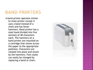 A band printer operates similar
to chain printer except it
uses a band instead of a
chain and has fewer
hammers. Band printer has a
steel band divided into five
sections of 48 characters
each. The hammers on a
band printer are mounted on
a cartridge that moves across
the paper to the appropriate
positions. Characters are
rotated into place and struck
by the hammers. Font styles
can easily be changed by
replacing a band or chain.
 