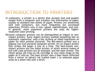 In computers, a printer is a device that accepts text and graphic
output from a computer and transfers the information to paper,
usually to standard size sheets of paper. Printers are sometimes
sold with computers, but more frequently are purchased
separately. Printers vary in size, speed, sophistication, and cost.
In general, more expensive printers are used for higher-
resolution color printing.
Personal computer printers can be distinguished as impact or non-
impact printers. Early impact printers worked something like an
automatic typewriter, with a key striking an inked impression on
paper for each printed character. The dot-matrix printer was a
popular low-cost personal computer printer. It's an impact printer
that strikes the paper a line at a time. The best-known non-
impact printers are the inkjet printer, of which several makes of
low-cost color printers are an example, and the laser printer. The
inkjet sprays ink from an ink cartridge at very close range to the
paper as it rolls by. The laser printer uses a laser beam reflected
from a mirror to attract ink (called toner ) to selected paper
areas as a sheet rolls over a drum.
 