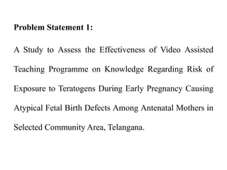 Problem Statement 1:
A Study to Assess the Effectiveness of Video Assisted
Teaching Programme on Knowledge Regarding Risk of
Exposure to Teratogens During Early Pregnancy Causing
Atypical Fetal Birth Defects Among Antenatal Mothers in
Selected Community Area, Telangana.
 