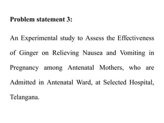 Problem statement 3:
An Experimental study to Assess the Effectiveness
of Ginger on Relieving Nausea and Vomiting in
Pregnancy among Antenatal Mothers, who are
Admitted in Antenatal Ward, at Selected Hospital,
Telangana.
 