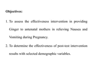 Objectives:
1. To assess the effectiveness intervention in providing
Ginger to antenatal mothers in relieving Nausea and
Vomiting during Pregnancy.
2. To determine the effectiveness of post-test intervention
results with selected demographic variables.
 