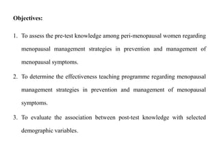 Objectives:
1. To assess the pre-test knowledge among peri-menopausal women regarding
menopausal management strategies in prevention and management of
menopausal symptoms.
2. To determine the effectiveness teaching programme regarding menopausal
management strategies in prevention and management of menopausal
symptoms.
3. To evaluate the association between post-test knowledge with selected
demographic variables.
 