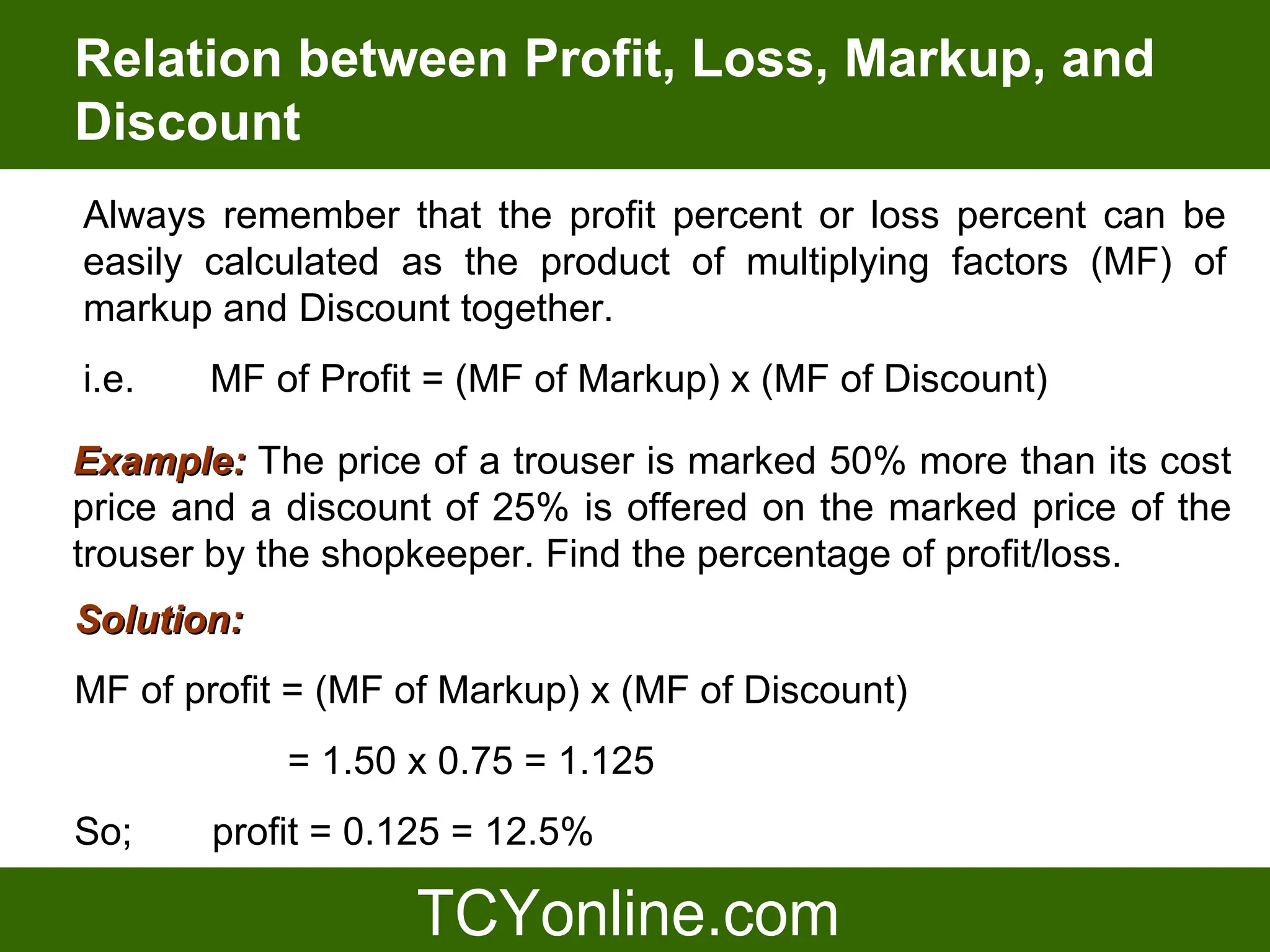 Relation between Profit, Loss, Markup, and
Discount
Always remember that the profit percent or loss percent can be
easily calculated as the product of multiplying factors (MF) of
markup and Discount together.
i.e.   MF of Profit = (MF of Markup) x (MF of Discount)

Example: The price of a trouser is marked 50% more than its cost
price and a discount of 25% is offered on the marked price of the
trouser by the shopkeeper. Find the percentage of profit/loss.
Solution:
MF of profit = (MF of Markup) x (MF of Discount)
            = 1.50 x 0.75 = 1.125
So;    profit = 0.125 = 12.5%
 