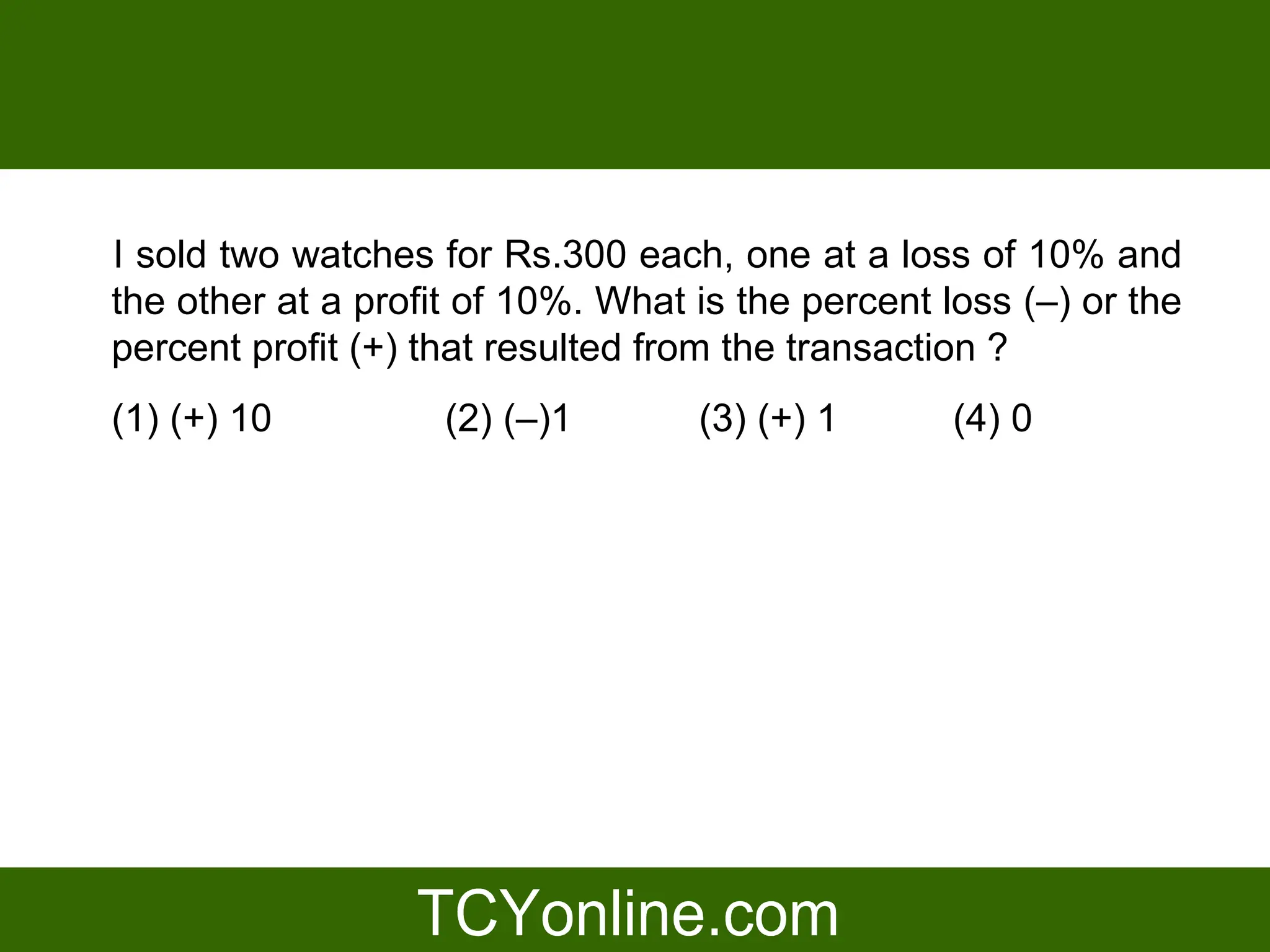 I sold two watches for Rs.300 each, one at a loss of 10% and
the other at a profit of 10%. What is the percent loss (–) or the
percent profit (+) that resulted from the transaction ?
(1) (+) 10          (2) (–)1       (3) (+) 1       (4) 0
 