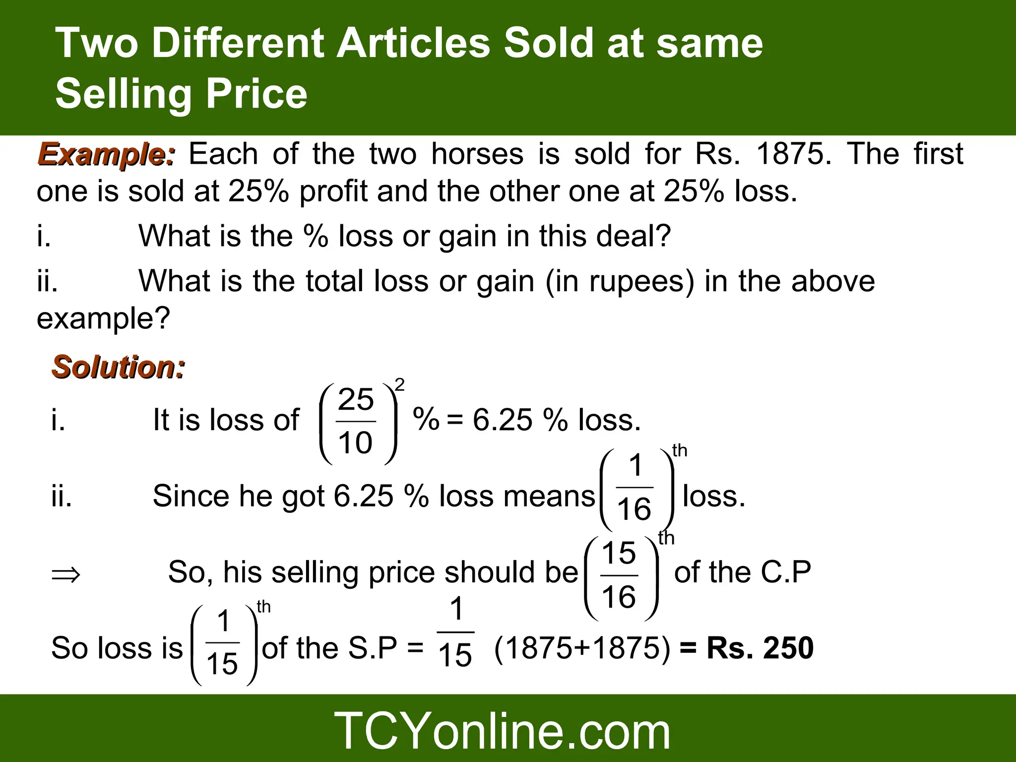 Two Different Articles Sold at same
 Selling Price
Example: Each of the two horses is sold for Rs. 1875. The first
one is sold at 25% profit and the other one at 25% loss.
i.      What is the % loss or gain in this deal?
ii.     What is the total loss or gain (in rupees) in the above
example?
Solution:               2
                      25 
i.     It is loss of      % = 6.25 % loss.
                      10                        th
                                            1 
ii.    Since he got 6.25 % loss means  16  loss.
                                            
                                                th
                                          15 
⇒        So, his selling price should be   of the C.P
                  th           1          16 
            1
So loss is   of the S.P = 15 (1875+1875) = Rs. 250
            15 
 