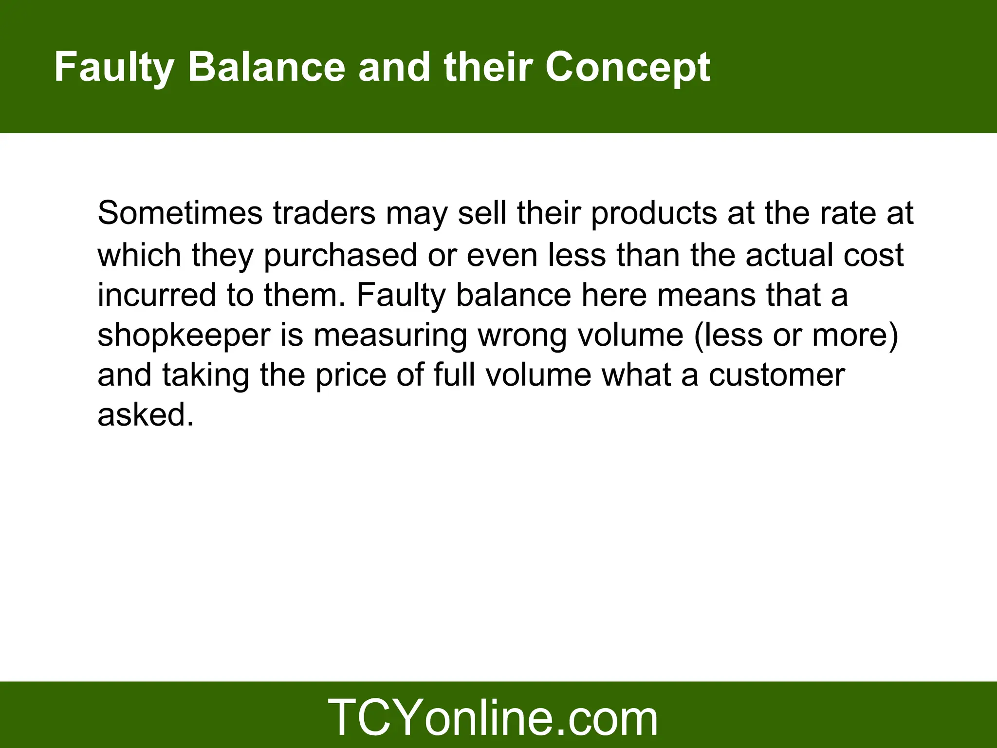 Faulty Balance and their Concept


  Sometimes traders may sell their products at the rate at
  which they purchased or even less than the actual cost
  incurred to them. Faulty balance here means that a
  shopkeeper is measuring wrong volume (less or more)
  and taking the price of full volume what a customer
  asked.
 