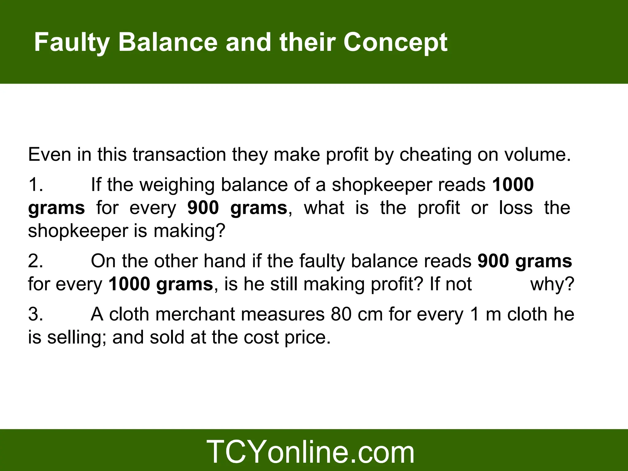 Faulty Balance and their Concept



Even in this transaction they make profit by cheating on volume.
1.    If the weighing balance of a shopkeeper reads 1000
grams for every 900 grams, what is the profit or loss the
shopkeeper is making?
2.      On the other hand if the faulty balance reads 900 grams
for every 1000 grams, is he still making profit? If not    why?
3.       A cloth merchant measures 80 cm for every 1 m cloth he
is selling; and sold at the cost price.
 