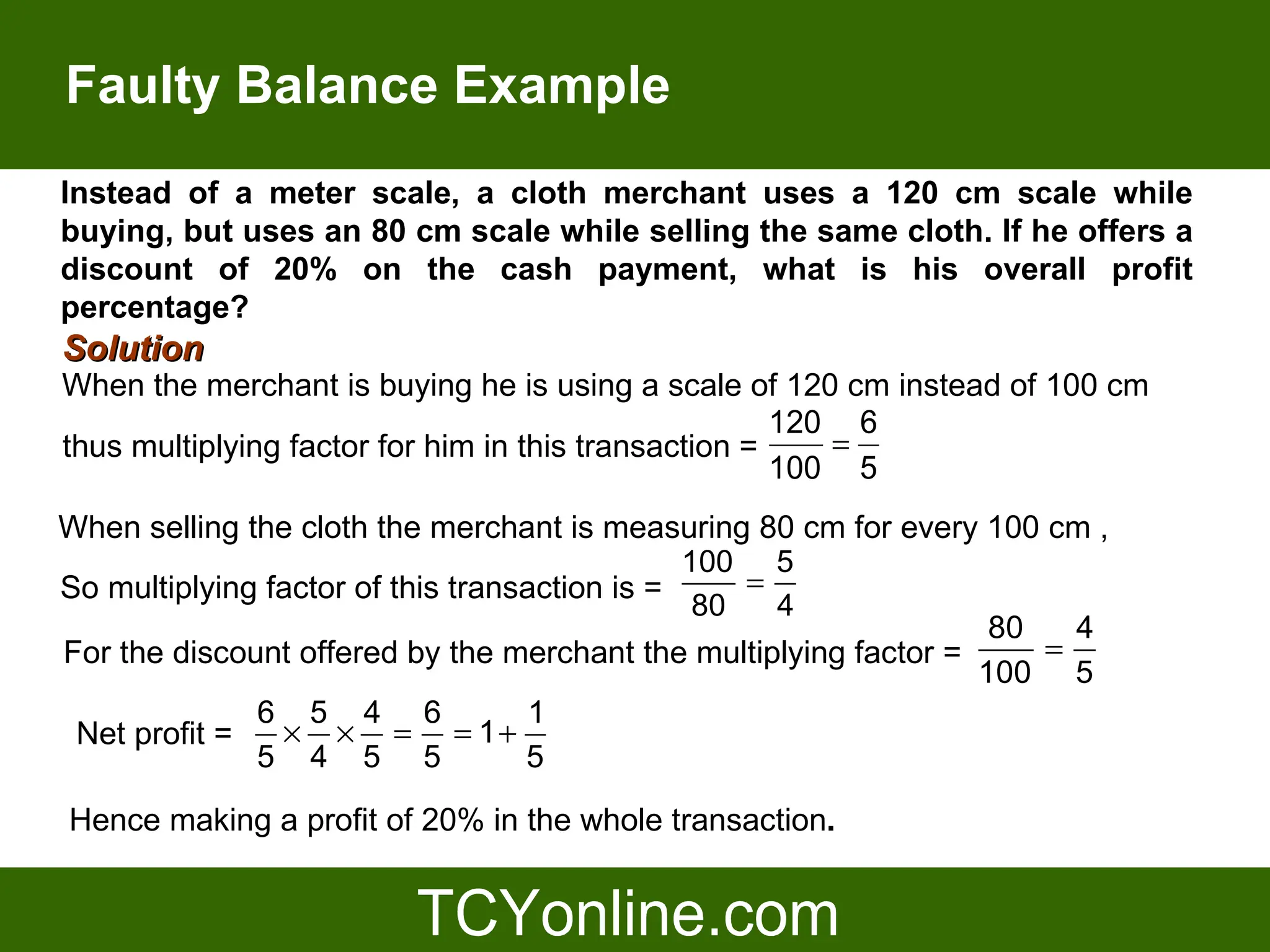Faulty Balance Example
Instead of a meter scale, a cloth merchant uses a 120 cm scale while
buying, but uses an 80 cm scale while selling the same cloth. If he offers a
discount of 20% on the cash payment, what is his overall profit
percentage?
Solution
When the merchant is buying he is using a scale of 120 cm instead of 100 cm
                                                      120 6
thus multiplying factor for him in this transaction =    =
                                                      100 5
When selling the cloth the merchant is measuring 80 cm for every 100 cm ,
                                               100 5
So multiplying factor of this transaction is =     =
                                                80   4
                                                                   80   4
For the discount offered by the merchant the multiplying factor =     =
                                                                  100 5
              6 5 4 6               1
 Net profit =   × × = = 1+
              5 4 5 5              5

Hence making a profit of 20% in the whole transaction.
 