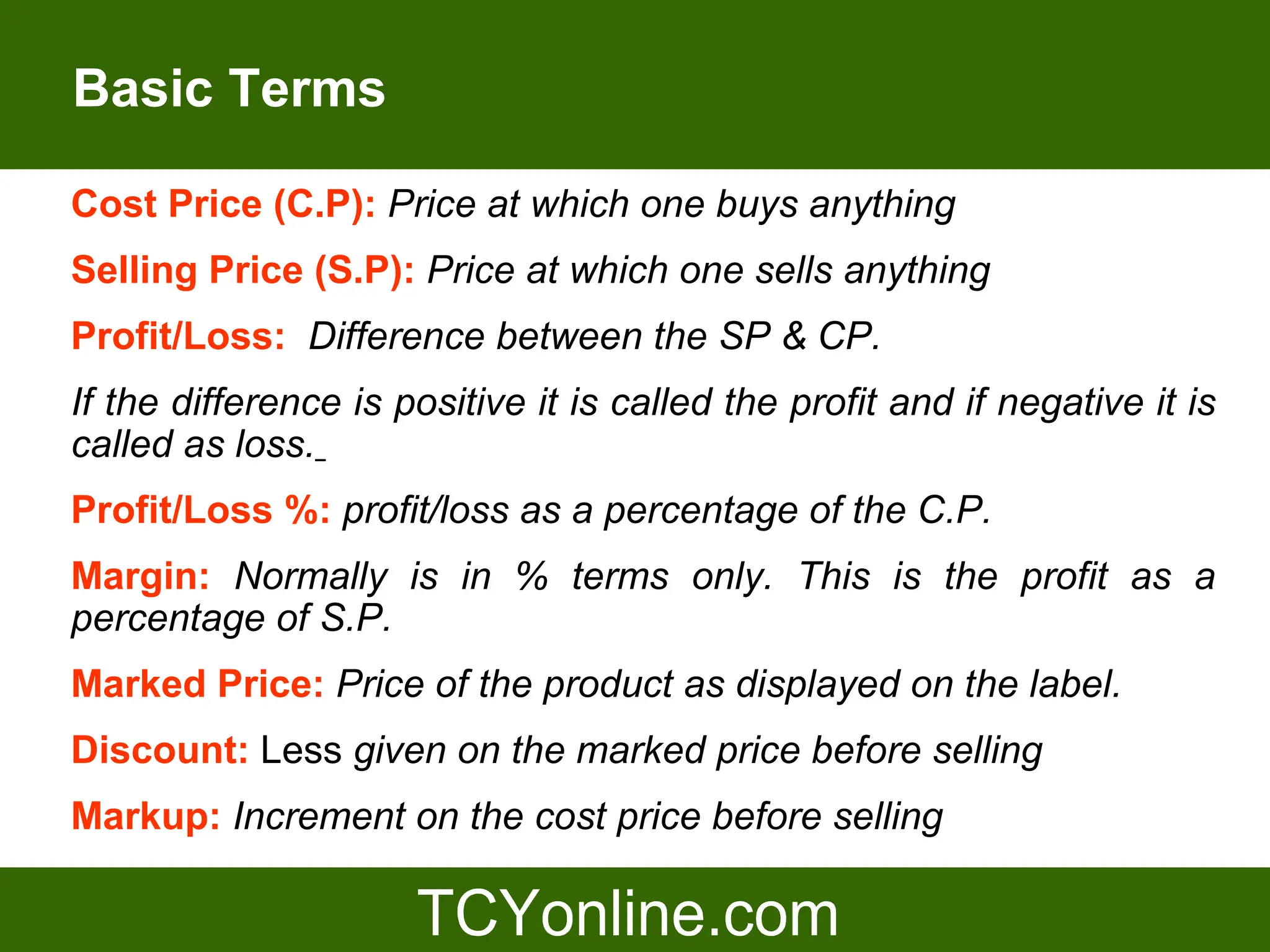 Basic Terms

Cost Price (C.P): Price at which one buys anything
Selling Price (S.P): Price at which one sells anything
Profit/Loss: Difference between the SP & CP.
If the difference is positive it is called the profit and if negative it is
called as loss.
Profit/Loss %: profit/loss as a percentage of the C.P.
Margin: Normally is in % terms only. This is the profit as a
percentage of S.P.
Marked Price: Price of the product as displayed on the label.
Discount: Less given on the marked price before selling
Markup: Increment on the cost price before selling
 
