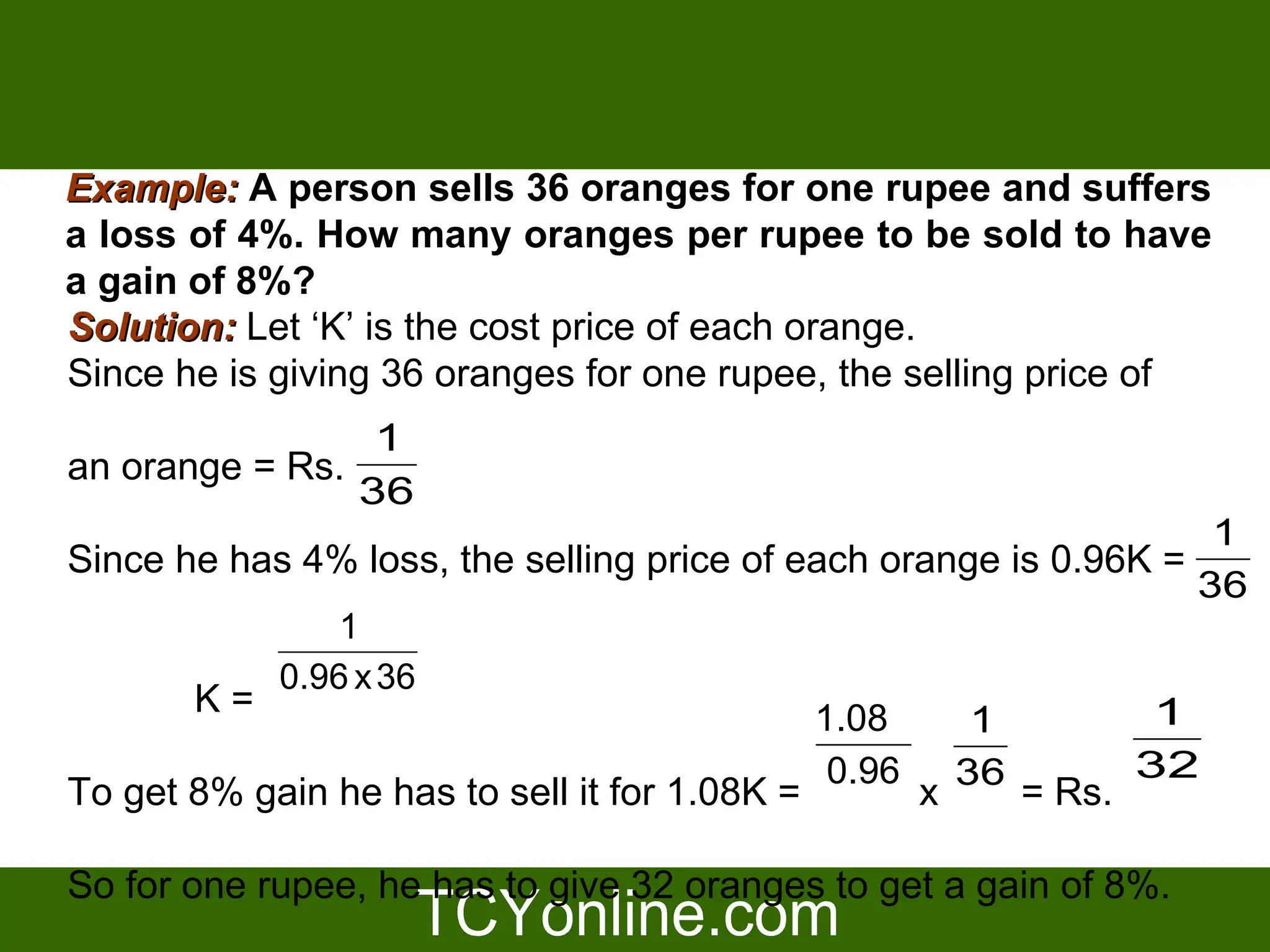 Example: A person sells 36 oranges for one rupee and suffers
a loss of 4%. How many oranges per rupee to be sold to have
a gain of 8%?
Solution: Let ‘K’ is the cost price of each orange.
Since he is giving 36 oranges for one rupee, the selling price of
                 1
an orange = Rs.
                36
                                                                   1
Since he has 4% loss, the selling price of each orange is 0.96K =
                                                                  36
               1
           0.96 x 36
       K=                                    1.08              1
                                                     1
                                              0.96 36         32
To get 8% gain he has to sell it for 1.08K =      x     = Rs.

So for one rupee, he has to give 32 oranges to get a gain of 8%.
 