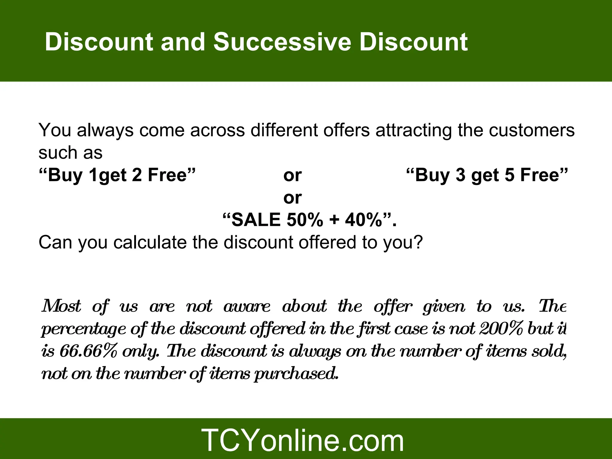 Discount and Successive Discount


You always come across different offers attracting the customers
such as
“Buy 1get 2 Free”            or             “Buy 3 get 5 Free”
                             or
                      “SALE 50% + 40%”.
Can you calculate the discount offered to you?


Most of us are not aware about the offer given to us. The
percentage of the discount offered in the first case is not 200% but it
is 66.66% only. The discount is always on the number of items sold,
not on the number of items purchased.
 