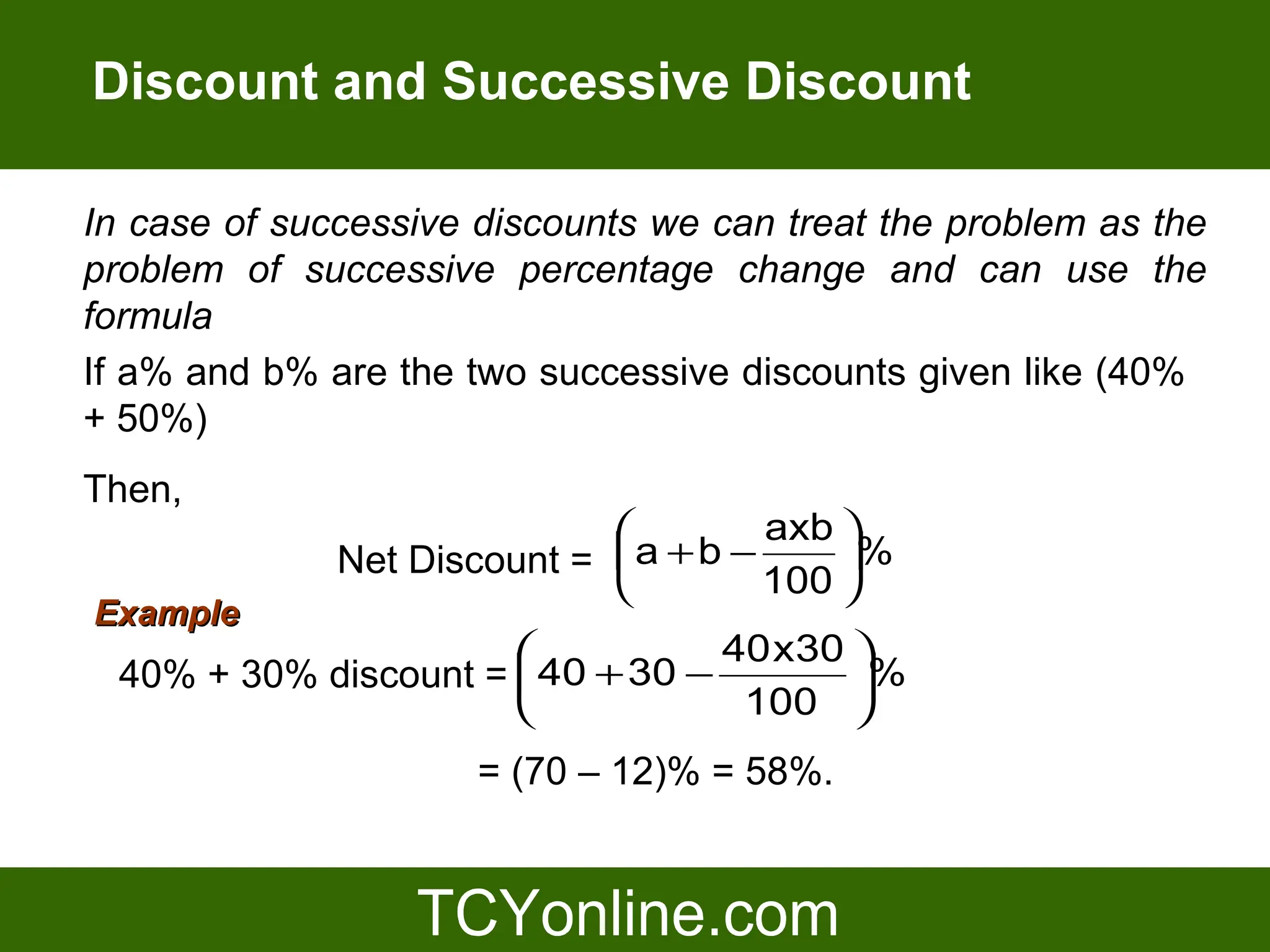 Discount and Successive Discount

In case of successive discounts we can treat the problem as the
problem of successive percentage change and can use the
formula
If a% and b% are the two successive discounts given like (40%
+ 50%)
Then,
                                     axb 
              Net Discount =  a +b −     %
                                     100 
Example
                                  40 x30 
  40% + 30% discount =  40 + 30 −        %
                                   100 
                      = (70 – 12)% = 58%.
 
